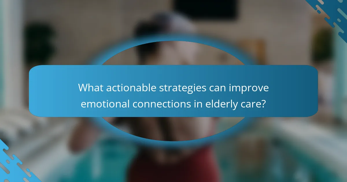 What actionable strategies can improve emotional connections in elderly care?